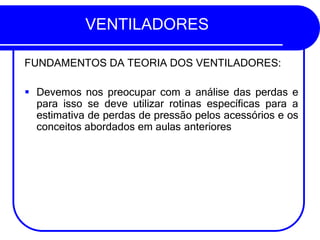 VENTILADORES
FUNDAMENTOS DA TEORIA DOS VENTILADORES:
▪ Devemos nos preocupar com a análise das perdas e
para isso se deve utilizar rotinas específicas para a
estimativa de perdas de pressão pelos acessórios e os
conceitos abordados em aulas anteriores
 