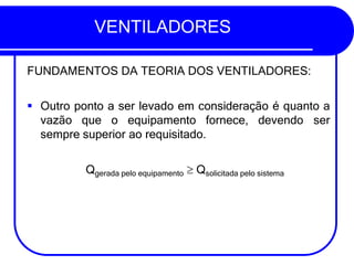 VENTILADORES
FUNDAMENTOS DA TEORIA DOS VENTILADORES:
▪ Outro ponto a ser levado em consideração é quanto a
vazão que o equipamento fornece, devendo ser
sempre superior ao requisitado.
Qgerada pelo equipamento  Qsolicitada pelo sistema
 