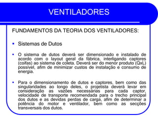 VENTILADORES
FUNDAMENTOS DA TEORIA DOS VENTILADORES:
▪ Sistemas de Dutos
▪ O sistema de dutos deverá ser dimensionado e instalado de
acordo com o layout geral da fábrica, interligando captores
(coifas) ao sistema de coleta. Deverá ser do menor produto (QxL)
possível, afim de minimizar custos de instalação e consumo de
energia.
▪ Para o dimensionamento de dutos e captores, bem como das
singularidades ao longo deles, o projetista deverá levar em
consideração as vazões necessárias para cada captor,
velocidade de transporte recomendada para o trecho principal
dos dutos e as devidas perdas de carga, afim de determinar a
potência do motor e ventilador, bem como as secções
transversais dos dutos.
 