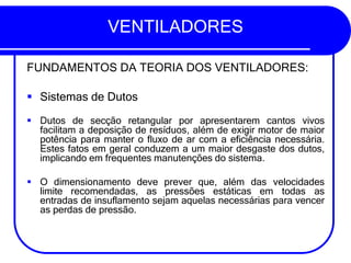 VENTILADORES
FUNDAMENTOS DA TEORIA DOS VENTILADORES:
▪ Sistemas de Dutos
▪ Dutos de secção retangular por apresentarem cantos vivos
facilitam a deposição de resíduos, além de exigir motor de maior
potência para manter o fluxo de ar com a eficiência necessária.
Estes fatos em geral conduzem a um maior desgaste dos dutos,
implicando em frequentes manutenções do sistema.
▪ O dimensionamento deve prever que, além das velocidades
limite recomendadas, as pressões estáticas em todas as
entradas de insuflamento sejam aquelas necessárias para vencer
as perdas de pressão.
 