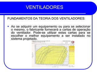 VENTILADORES
FUNDAMENTOS DA TEORIA DOS VENTILADORES:
▪ Ao se adquirir um equipamento ou para se selecionar
o mesmo, o fabricante fornecerá a cartas de operação
do ventilador. Pode-se utilizar estas cartas para se
escolher o melhor equipamento a ser instalado no
sistema projetado.
 