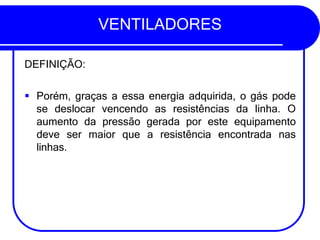 VENTILADORES
DEFINIÇÃO:
▪ Porém, graças a essa energia adquirida, o gás pode
se deslocar vencendo as resistências da linha. O
aumento da pressão gerada por este equipamento
deve ser maior que a resistência encontrada nas
linhas.
 