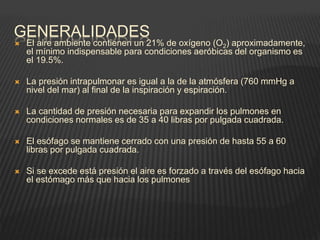 GENERALIDADES
 El aire ambiente contienen un 21% de oxígeno (O2) aproximadamente,
el mínimo indispensable para condiciones aeróbicas del organismo es
el 19.5%.
 La presión intrapulmonar es igual a la de la atmósfera (760 mmHg a
nivel del mar) al final de la inspiración y espiración.
 La cantidad de presión necesaria para expandir los pulmones en
condiciones normales es de 35 a 40 libras por pulgada cuadrada.
 El esófago se mantiene cerrado con una presión de hasta 55 a 60
libras por pulgada cuadrada.
 Si se excede está presión el aire es forzado a través del esófago hacia
el estómago más que hacia los pulmones
 