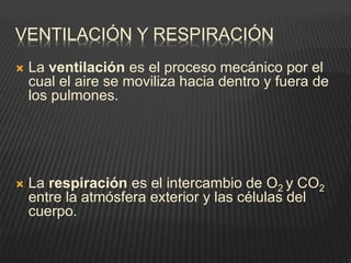 VENTILACIÓN Y RESPIRACIÓN
 La ventilación es el proceso mecánico por el
cual el aire se moviliza hacia dentro y fuera de
los pulmones.
 La respiración es el intercambio de O2 y CO2
entre la atmósfera exterior y las células del
cuerpo.
 