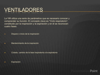 VENTILADORES
La VM utiliza una serie de parámetros que es necesario conocer y
comprender su función. El concepto clave es *Ciclo respiratorio*,
constituido por la inspiración y la espiración y en él se reconocen
cuatro fases:
 Disparo o inicio de la inspiración
 Mantenimiento de la inspiración
 Ciclado, cambio de la fase inspiratoria a la espiratoria
 Espiración
 