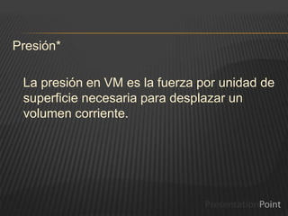 Presión*
La presión en VM es la fuerza por unidad de
superficie necesaria para desplazar un
volumen corriente.
 