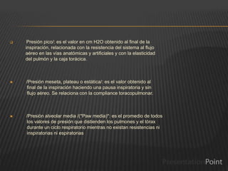  Presión pico/: es el valor en cm H2O obtenido al final de la
inspiración, relacionada con la resistencia del sistema al flujo
aéreo en las vías anatómicas y artificiales y con la elasticidad
del pulmón y la caja torácica.
 /Presión meseta, plateau o estática/: es el valor obtenido al
final de la inspiración haciendo una pausa inspiratoria y sin
flujo aéreo. Se relaciona con la compliance toracopulmonar.
 /Presión alveolar media /(*Paw media)*: es el promedio de todos
los valores de presión que distienden los pulmones y el tórax
durante un ciclo respiratorio mientras no existan resistencias ni
inspiratorias ni espiratorias
 
