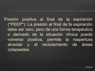 Presión positiva al final de la espiración
(*PEEP*): La presión al final de la espiración
debe ser cero, pero de una forma terapéutica
o derivado de la situación clínica puede
volverse positiva, permite la reapertura
alveolar y el reclutamiento de áreas
colapsadas.
 