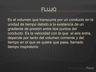 FLUJO
Es el volumen que transcurre por un conducto en la
unidad de tiempo debido a la existencia de un
gradiente de presión entre dos puntos del
conducto. Es la velocidad con la que el aire entra,
depende por tanto del volumen corriente y del
tiempo en el que se quiere que pase, llamado
tiempo inspiratorio
 
