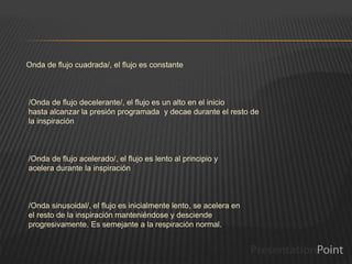 Onda de flujo cuadrada/, el flujo es constante
/Onda de flujo decelerante/, el flujo es un alto en el inicio
hasta alcanzar la presión programada y decae durante el resto de
la inspiración
/Onda de flujo acelerado/, el flujo es lento al principio y
acelera durante la inspiración
/Onda sinusoidal/, el flujo es inicialmente lento, se acelera en
el resto de la inspiración manteniéndose y desciende
progresivamente. Es semejante a la respiración normal.
 