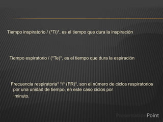 Tiempo inspiratorio / (*Ti)*, es el tiempo que dura la inspiración
Tiempo espiratorio / (*Te)*, es el tiempo que dura la espiración
Frecuencia respiratoria* */* (FR)*, son el número de ciclos respiratorios
por una unidad de tiempo, en este caso ciclos por
minuto.
 