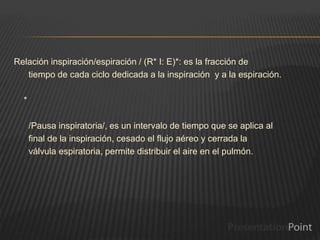 Relación inspiración/espiración / (R* I: E)*: es la fracción de
tiempo de cada ciclo dedicada a la inspiración y a la espiración.
*
/Pausa inspiratoria/, es un intervalo de tiempo que se aplica al
final de la inspiración, cesado el flujo aéreo y cerrada la
válvula espiratoria, permite distribuir el aire en el pulmón.
 