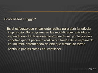Sensibilidad o trigger*
Es el esfuerzo que el paciente realiza para abrir la válvula
inspiratoria. Se programa en las modalidades asistidas o
espontáneas. Su funcionamiento puede ser por la presión
negativa que el paciente realiza o a través de la captura de
un volumen determinado de aire que circula de forma
continua por las ramas del ventilador.
 