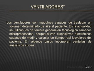 VENTILADORES*
Los ventiladores son máquinas capaces de trasladar un
volumen determinado de aire al paciente. En la actualidad
se utilizan los de tercera generación tecnológica llamados
microprocesados, porqueutilizan dispositivos electrónicos
capaces de medir y calcular en tiempo real losvalores del
paciente. En algunos casos incorporan pantallas de
análisis de curvas.
 