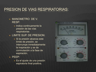 PRESION DE VIAS RESPIRATORIAS:
 MANOMETRO DE V.
RESP:
 Indica continuamente la
presión de las vías
respiratorias
 LIMITE SUP. DE PRESION:
 Si la presión alcanza este
límite de presión, se
interrumpe inmediatamente
la inspiración y se da
conmutación a la fase de
espiración.
 PEEP:
 Es el ajuste de una presión
espiratoria final positiva.
 