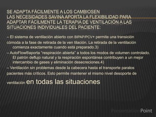 SE ADAPTA FÁCILMENTE A LOS CAMBIOSEN
LAS NECESIDADES SAVINA APORTA LA FLEXIBILIDAD PARA
ADAPTAR FÁCILMENTE LA TERAPIA DE VENTILACIÓN A LAS
SITUACIONES INDIVIDUALES DEL PACIENTE:
– El sistema de ventilación abierto con BIPAP/PCV+ permite una transición
cómoda a la fase de retirada de la ven tilación. La retirada de la ventilación
comienza exactamente cuando está preparado.3)
– AutoFlow®aporta “respiración abierta” a todos los modos de volumen controlado.
El patrón deflujo natural y la respiración espontánea contribuyen a un mejor
intercambio de gases y eliminación desecreciones.4)
– Ventilación sin problemas desde la cabecera hasta el transporte paralos
pacientes más críticos. Esto permite mantener el mismo nivel desoporte de
ventilación en todas las situaciones
 