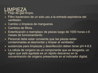 LIMPIEZA
 Flujo de gas limpio.
 Filtro bacteriano de un solo uso a la entrada espiratoria del
ventilador.
 Cambio o limpieza de mangueras.
 Cambios de filtros.
 Esterilización o reemplazo de piezas luego de 1000 horas o 6
meses de funcionamiento.
 Personal debe estar consiente que las piezas están
contaminadas al desmontar y limpiar el ventilador.
 sustancias para limpiezas y desinfección deben tener pH 4-8.5
 La célula de oxígeno es un componente que se desgasta, un
signo que está agotada es un rápido descenso en la
concentración de oxigeno presentada en el indicador digital.
 