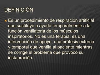 DEFINICIÓN
 Es un procedimiento de respiración artificial
que sustituye o ayuda temporalmente a la
función ventilatoria de los músculos
inspiratorios. No es una terapia, es una
intervención de apoyo, una prótesis externa
y temporal que ventila al paciente mientras
se corrige el problema que provocó su
instauración.
 
