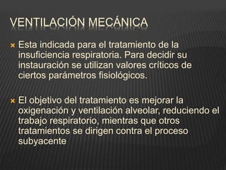 VENTILACIÓN MECÁNICA
 Esta indicada para el tratamiento de la
insuficiencia respiratoria. Para decidir su
instauración se utilizan valores críticos de
ciertos parámetros fisiológicos.
 El objetivo del tratamiento es mejorar la
oxigenación y ventilación alveolar, reduciendo el
trabajo respiratorio, mientras que otros
tratamientos se dirigen contra el proceso
subyacente
 