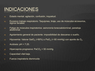 INDICACIONES
a) Estado mental: agitación, confusión, inquietud.
b) Excesivo trabajo respiratorio: Taquipnea, tiraje, uso de músculos accesorios,
signos faciales.
c) Fatiga de músculos inspiratorios: asincronía toracoabdominal, paradoja
abdominal.
d) Agotamiento general de paciente: imposibilidad de descanso o sueño.
e) Hipoxemia: Valorar SatO2 (<90%) o PaO2 (< 60 mmHg) con aporte de O2.
f) Acidosis: pH < 7.25.
g) Hipercapnia progresiva: PaCO2 > 50 mmHg.
h) Capacidad vital baja.
i) Fuerza inspiratoria disminuida
 