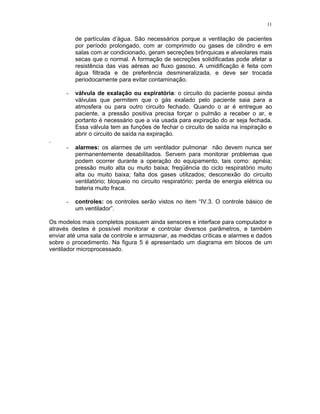 11
de partículas d’água. São necessários porque a ventilação de pacientes
por período prolongado, com ar comprimido ou gases de cilindro e em
salas com ar condicionado, geram secreções brônquicas e alveolares mais
secas que o normal. A formação de secreções solidificadas pode afetar a
resistência das vias aéreas ao fluxo gasoso. A umidificação é feita com
água filtrada e de preferência desmineralizada, e deve ser trocada
periodocamente para evitar contaminação.
- válvula de exalação ou expiratória: o circuito do paciente possui ainda
válvulas que permitem que o gás exalado pelo paciente saia para a
atmosfera ou para outro circuito fechado. Quando o ar é entregue ao
paciente, a pressão positiva precisa forçar o pulmão a receber o ar, e
portanto é necessário que a via usada para expiração do ar seja fechada.
Essa válvula tem as funções de fechar o circuito de saída na inspiração e
abrir o circuito de saída na expiração.
.
- alarmes: os alarmes de um ventilador pulmonar não devem nunca ser
permanentemente desabilitados. Servem para monitorar problemas que
podem ocorrer durante a operação do equipamento, tais como: apnéia;
pressão muito alta ou muito baixa; freqüência do ciclo respiratório muito
alta ou muito baixa; falta dos gases utilizados; desconexão do circuito
ventilatório; bloqueio no circuito respiratório; perda de energia elétrica ou
bateria muito fraca.
- controles: os controles serão vistos no item “IV.3. O controle básico de
um ventilador”.
Os modelos mais completos possuem ainda sensores e interface para computador e
através destes é possível monitorar e controlar diversos parâmetros, e também
enviar até uma sala de controle e armazenar, as medidas críticas e alarmes e dados
sobre o procedimento. Na figura 5 é apresentado um diagrama em blocos de um
ventilador microprocessado.
 