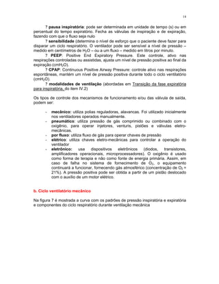 14
? pausa inspiratória: pode ser determinada em unidade de tempo (s) ou em
percentual do tempo expiratório. Fecha as válvulas de inspiração e de expiração,
fazendo com que o fluxo seja nulo
? sensibilidade (determina o nível de esforço que o paciente deve fazer para
disparar um ciclo respiratório. O ventilador pode ser sensível a nível de pressão –
medido em centímetros de H2O – ou a um fluxo – medido em litros por minuto.
? PEEP: Positive End Expiratory Pressure. Este controle, ativo nas
respirações controladas ou assistidas, ajusta um nível de pressão positiva ao final da
expiração (cmH2O).
? CPAP: Continuous Positive Airway Pressure: controle ativo nas respirações
espontâneas, mantém um nível de pressão positiva durante todo o ciclo ventilatório
(cmH2O).
? modalidades de ventilação (abordadas em Transição da fase expiratória
para inspiratória, do item IV.2)
Os tipos de controle dos mecanismos de funcionamento e/ou das válvula de saída,
podem ser:
- mecânico: utiliza polias reguladoras, alavancas. Foi utilizado inicialmente
nos ventiladores operados manualmente.
- pneumático: utiliza pressão de gás comprimido ou combinado com o
oxigênio, para operar injetores, venturis, pistões e válvulas eletro-
mecânicas.
- por fluxo: utiliza fluxo de gás para operar chaves de pressão
- elétrico: utiliza chaves eletro-mecânicas para controlar a operação do
ventilador
- eletrônico: usa dispositivos eletrônicos (diodos, transistores,
amplificadores operacionais, microprocessadores). O oxigênio é usado
como forma de terapia e não como fonte de energia primária. Assim, em
caso de falha no sistema de fornecimento de O2, o equipamento
continuará a funcionar, fornecendo gás atmosférico (concentração de O2 =
21%). A pressão positiva pode ser obtida a partir de um pistão deslocado
com o auxílio de um motor elétrico.
b. Ciclo ventilatório mecânico
Na figura 7 é mostrada a curva com os padrões de pressão inspiratória e expiratória
e componentes do ciclo respiratório durante ventilação mecânica
 