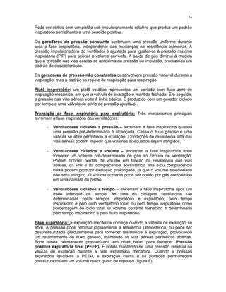 16
Pode ser obtido com um pistão sob impulsionamento rotativo que produz um padrão
inspiratório semelhante a uma senoide positiva.
Os geradores de pressão constante sustentam uma pressão uniforme durante
toda a fase inspiratória, independente das mudanças na resistência pulmonar. A
pressão impulsionadora do ventilador é ajustada para igualar-se à pressão máxima
inspiratória (PIP) para aplicar o volume corrente. A saída de gás diminui à medida
que a pressão nas vias aéreas se aproxima da pressão de impulsão, produzindo um
padrão de desaceleração.
Os geradores de pressão não constantes desenvolvem pressão variável durante a
inspiração, mas o padrão se repete de respiração para respiração.
Platô inspiratório: um platô estático representas um período com fluxo zero de
inspiração mecânica, em que a válvula de exalação é mantida fechada. Em seguida,
a pressão nas vias aéreas volta à linha básica. É produzido com um gerador ciclado
por tempo e uma válvula de alívio de pressão ajustável.
Transição de fase inspiratória para expiratória: Três mecanismos principais
terminam a fase inspiratória dos ventiladores:
- Ventiladores ciclados a pressão – terminam a fase inspiratória quando
uma pressão pré-determinada é alcançada. Cessa o fluxo gasoso e uma
válvula se abre permitindo a exalação. Condições de resistência alta das
vias aéreas podem impedir que volumes adequados sejam atingidos.
- Ventiladores ciclados a volume – encerram a fase inspiratória após
fornecer um volume pré-determinado de gás ao circuito de ventilação.
Podem ocorrer perdas de volume em função da resistência das vias
aéreas, da PIP e da complacência. Resistência alta e/ou complacência
baixa podem produzir exalação prolongada, já que o volume selecionado
não será atingido. O volume corrente pode ser obtido por gás comprimido
em uma câmara de pistão.
- Ventiladores ciclados a tempo – encerram a fase inspiratória após um
dado intervalo de tempo. As fase da ciclagem ventilatória são
determinadas pelos tempos inspiratório e expiratório; pelo tempo
inspiratório e pelo ciclo ventilatório total; ou pelo tempo inspiratório como
porcentagem do ciclo total. O volume corrente fornecido é determinado
pelo tempo inspiratório e pelo fluxo inspiratório.
Fase expiratória: a expiração mecânica começa quando a válvula de exalação se
abre. A pressão pode retornar rapidamente à referência (atmosférica) ou pode ser
despressurizada gradualmente para fornecer resistência à expiração, provocando
um retardamento do fluxo gasoso, mantendo as vias aéreas periféricas abertas.
Pode ainda permanecer pressurizada em nível baixo para fornecer Pressão
positiva expiratória final (PEEP). É obtida mantendo-se uma pressão residual na
válvula de exalação durante a fase expiratória mecânica. Quando a pressão
expiratória iguala-se à PEEP, e expiração cessa e os pulmões permanecem
pressurizados em um volume maior que o de repouso (figura 8).
 