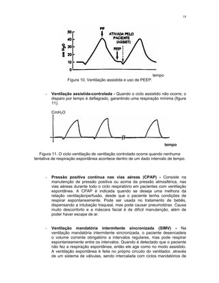 18
tempo
Figura 10. Ventilação assistida e uso de PEEP.
- Ventilação assistida-controlada - Quando o ciclo assistido não ocorre, o
disparo por tempo é deflagrado, garantindo uma respiração mínima (figura
11).
CmH2O
tempo
Figura 11. O ciclo ventilação de ventilação controlado ocorre quando nenhuma
tentativa de respiração espontânea acontece dentro de um dado intervalo de tempo.
- Pressão positiva contínua nas vias aéreas (CPAP) - Consiste na
manutenção de pressão positiva ou acima da pressão atmosférica, nas
vias aéreas durante todo o ciclo respiratório em pacientes com ventilação
espontânea. A CPAP é indicada quando se deseja uma melhora da
relação ventilação/perfusão, desde que o paciente tenha condições de
respirar espontaneamente. Pode ser usada no tratamento de bebês,
dispensando a intubação traqueal, mas pode causar pneumotórax. Causa
muito desconforto e a máscara facial é de difícil manutenção, além de
poder haver escape de ar.
- Ventilação mandatória intermitente sincronizada (SIMV) - Na
ventilação mandatória intermitente sincronizada, o paciente desencadeia
o volume corrente obrigatório a intervalos regulares, mas pode respirar
espontaneamente entre os intervalos. Quando é detectado que o paciente
não fez a respiração espontânea, então ele age como no modo assistido.
A ventilação espontânea é feita no próprio circuito do ventilador, através
de um sistema de válvulas, sendo intercalada com ciclos mandatórios de
 