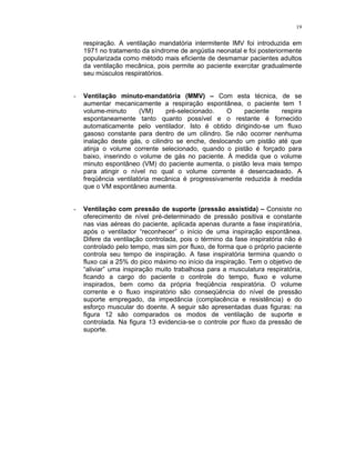19
respiração. A ventilação mandatória intermitente IMV foi introduzida em
1971 no tratamento da síndrome de angústia neonatal e foi posteriormente
popularizada como método mais eficiente de desmamar pacientes adultos
da ventilação mecânica, pois permite ao paciente exercitar gradualmente
seu músculos respiratórios.
- Ventilação minuto-mandatória (MMV) – Com esta técnica, de se
aumentar mecanicamente a respiração espontânea, o paciente tem 1
volume-minuto (VM) pré-selecionado. O paciente respira
espontaneamente tanto quanto possível e o restante é fornecido
automaticamente pelo ventilador. Isto é obtido dirigindo-se um fluxo
gasoso constante para dentro de um cilindro. Se não ocorrer nenhuma
inalação deste gás, o cilindro se enche, deslocando um pistão até que
atinja o volume corrente selecionado, quando o pistão é forçado para
baixo, inserindo o volume de gás no paciente. À medida que o volume
minuto espontâneo (VM) do paciente aumenta, o pistão leva mais tempo
para atingir o nível no qual o volume corrente é desencadeado. A
freqüência ventilatória mecânica é progressivamente reduzida à medida
que o VM espontâneo aumenta.
- Ventilação com pressão de suporte (pressão assistida) – Consiste no
oferecimento de nível pré-determinado de pressão positiva e constante
nas vias aéreas do paciente, aplicada apenas durante a fase inspiratória,
após o ventilador “reconhecer” o início de uma inspiração espontânea.
Difere da ventilação controlada, pois o término da fase inspiratória não é
controlado pelo tempo, mas sim por fluxo, de forma que o próprio paciente
controla seu tempo de inspiração. A fase inspiratória termina quando o
fluxo cai a 25% do pico máximo no início da inspiração. Tem o objetivo de
“aliviar” uma inspiração muito trabalhosa para a musculatura respiratória,
ficando a cargo do paciente o controle do tempo, fluxo e volume
inspirados, bem como da própria freqüência respiratória. O volume
corrente e o fluxo inspiratório são conseqüência do nível de pressão
suporte empregado, da impedância (complacência e resistência) e do
esforço muscular do doente. A seguir são apresentadas duas figuras: na
figura 12 são comparados os modos de ventilação de suporte e
controlada. Na figura 13 evidencia-se o controle por fluxo da pressão de
suporte.
 
