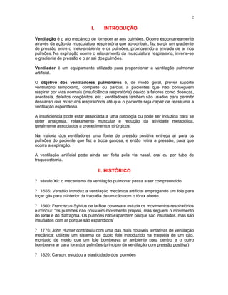 2
I. INTRODUÇÃO
Ventilação é o ato mecânico de fornecer ar aos pulmões. Ocorre espontaneamente
através da ação da musculatura respiratória que ao contrair, faz surgir um gradiente
de pressão entre o meio-ambiente e os pulmões, promovendo a entrada de ar nos
pulmões. Na expiração ocorre o relaxamento da musculatura respiratória, inverte-se
o gradiente de pressão e o ar sai dos pulmões.
Ventilador é um equipamento utilizado para proporcionar a ventilação pulmonar
artificial.
O objetivo dos ventiladores pulmonares é, de modo geral, prover suporte
ventilatório temporário, completo ou parcial, a pacientes que não conseguem
respirar por vias normais (insuficiência respiratória) devido a fatores como doenças,
anestesia, defeitos congênitos, etc.; ventiladores também são usados para permitir
descanso dos músculos respiratórios até que o paciente seja capaz de reassumir a
ventilação espontânea.
A insuficiência pode estar associada a uma patologia ou pode ser induzida para se
obter analgesia, relaxamento muscular e redução da atividade metabólica,
geralmente associados a procedimentos cirúrgicos.
Na maioria dos ventiladores uma fonte de pressão positiva entrega ar para os
pulmões do paciente que faz a troca gasosa, e então retira a pressão, para que
ocorra a expiração.
A ventilação artificial pode ainda ser feita pela via nasal, oral ou por tubo de
traqueostomia.
II. HISTÓRICO
? século XII: o mecanismo da ventilação pulmonar passa a ser compreendido
? 1555: Versálio introduz a ventilação mecânica artificial empregando um fole para
foçar gás para o interior da traquéia de um cão com o tórax aberto
? 1660: Franciscus Sylvius de la Boe observa e estuda os movimentos respiratórios
e conclui: “os pulmões não possuem movimento próprio, mas seguem o movimento
do tórax e do diafragma. Os pulmões não expandem porque são insuflados, mas são
insuflados com ar porque são expandidos”
? 1776: John Hunter contribuiu com uma das mais notáveis tentativas de ventilação
mecânica: utilizou um sistema de duplo fole introduzido na traquéia de um cão,
montado de modo que um fole bombeava ar ambiente para dentro e o outro
bombeava ar para fora dos pulmões (princípio da ventilação com pressão positiva)
? 1820: Carson: estudou a elasticidade dos pulmões
 