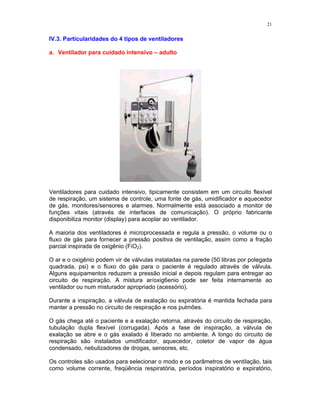 21
IV.3. Particularidades do 4 tipos de ventiladores
a. Ventilador para cuidado intensivo – adulto
Ventiladores para cuidado intensivo, tipicamente consistem em um circuito flexível
de respiração, um sistema de controle, uma fonte de gás, umidificador e aquecedor
de gás, monitores/sensores e alarmes. Normalmente está associado a monitor de
funções vitais (através de interfaces de comunicação). O próprio fabricante
disponibiliza monitor (display) para acoplar ao ventilador.
A maioria dos ventiladores é microprocessada e regula a pressão, o volume ou o
fluxo de gás para fornecer a pressão positiva de ventilação, assim como a fração
parcial inspirada de oxigênio (FiO2).
O ar e o oxigênio podem vir de válvulas instaladas na parede (50 libras por polegada
quadrada, psi) e o fluxo do gás para o paciente é regulado através de válvula.
Alguns equipamentos reduzem a pressão inicial e depois regulam para entregar ao
circuito de respiração. A mistura ar/oxig6enio pode ser feita internamente ao
ventilador ou num misturador apropriado (acessório).
Durante a inspiração, a válvula de exalação ou expiratória é mantida fechada para
manter a pressão no circuito de respiração e nos pulmões.
O gás chega até o paciente e a exalação retorna, através do circuito de respiração,
tubulação dupla flexível (corrugada). Após a fase de inspiração, a válvula de
exalação se abre e o gás exalado é liberado no ambiente. A longo do circuito de
respiração são instalados umidificador, aquecedor, coletor de vapor de água
condensado, nebulizadores de drogas, sensores, etc.
Os controles são usados para selecionar o modo e os parâmetros de ventilação, tais
como volume corrente, freqüência respiratória, períodos inspiratório e expiratório,
 