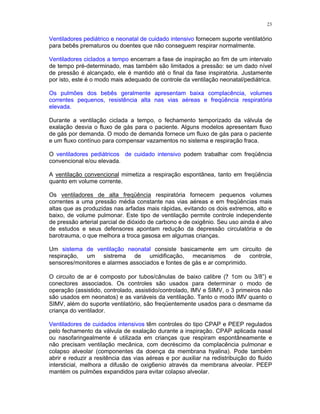 23
Ventiladores pediátrico e neonatal de cuidado intensivo fornecem suporte ventilatório
para bebês prematuros ou doentes que não conseguem respirar normalmente.
Ventiladores ciclados a tempo encerram a fase de inspiração ao fim de um intervalo
de tempo pré-determinado, mas também são limitados a pressão: se um dado nível
de pressão é alcançado, ele é mantido até o final da fase inspiratória. Justamente
por isto, este é o modo mais adequado de controle da ventilação neonatal/pediátrica.
Os pulmões dos bebês geralmente apresentam baixa complacência, volumes
correntes pequenos, resistência alta nas vias aéreas e freqüência respiratória
elevada.
Durante a ventilação ciclada a tempo, o fechamento temporizado da válvula de
exalação desvia o fluxo de gás para o paciente. Alguns modelos apresentam fluxo
de gás por demanda. O modo de demanda fornece um fluxo de gás para o paciente
e um fluxo contínuo para compensar vazamentos no sistema e respiração fraca.
O ventiladores pediátricos de cuidado intensivo podem trabalhar com freqüência
convencional e/ou elevada.
A ventilação convencional mimetiza a respiração espontânea, tanto em freqüência
quanto em volume corrente.
Os ventiladores de alta freqüência respiratória fornecem pequenos volumes
correntes a uma pressão média constante nas vias aéreas e em freqüências mais
altas que as produzidas nas arfadas mais rápidas, evitando os dois extremos, alto e
baixo, de volume pulmonar. Este tipo de ventilação permite controle independente
de pressão arterial parcial de dióxido de carbono e de oxigênio. Seu uso ainda é alvo
de estudos e seus defensores apontam redução da depressão circulatória e de
barotrauma, o que melhora a troca gasosa em algumas crianças.
Um sistema de ventilação neonatal consiste basicamente em um circuito de
respiração, um sistrema de umidificação, mecanismos de controle,
sensores/monitores e alarmes associados e fontes de gás e ar comprimido.
O circuito de ar é composto por tubos/cânulas de baixo calibre (? 1cm ou 3/8”) e
conectores associados. Os controles são usados para determinar o modo de
operação (assistido, controlado, assistido/controlado, IMV e SIMV, o 3 primeiros não
são usados em neonatos) e as variáveis da ventilação. Tanto o modo IMV quanto o
SIMV, além do suporte ventilatório, são freqüentemente usados para o desmame da
criança do ventilador.
Ventiladores de cuidados intensivos têm controles do tipo CPAP e PEEP regulados
pelo fechamento da válvula de exalação durante a inspiração. CPAP aplicada nasal
ou nasofaringealmente é utilizada em crianças que respiram espontâneamente e
não precisam ventilação mecânica, com decréscimo da complacência pulmonar e
colapso alveolar (componentes da doença da membrana hyalina). Pode também
abrir e reduzir a resitência das vias aéreas e por auxiliar na redistribuição do fluido
intersticial, melhora a difusão de oxig6enio através da membrana alveolar. PEEP
mantém os pulmões expandidos para evitar colapso alveolar.
 