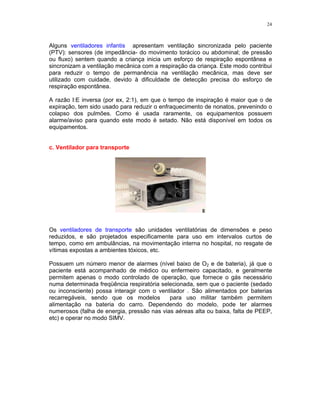 24
Alguns ventiladores infantis apresentam ventilação sincronizada pelo paciente
(PTV): sensores (de impedância- do movimento torácico ou abdominal; de pressão
ou fluxo) sentem quando a criança inicia um esforço de respiração espontânea e
sincronizam a ventilação mecânica com a respiração da criança. Este modo contribui
para reduzir o tempo de permanência na ventilação mecânica, mas deve ser
utilizado com cuidade, devido à dificuldade de detecção precisa do esforço de
respiração espontânea.
A razão I:E inversa (por ex, 2:1), em que o tempo de inspiração é maior que o de
expiração, tem sido usado para reduzir o enfraquecimento de nonatos, prevenindo o
colapso dos pulmões. Como é usada raramente, os equipamentos possuem
alarme/aviso para quando este modo é setado. Não está disponível em todos os
equipamentos.
c. Ventilador para transporte
Os ventiladores de transporte são unidades ventilatórias de dimensões e peso
reduzidos, e são projetados especificamente para uso em intervalos curtos de
tempo, como em ambulâncias, na movimentação interna no hospital, no resgate de
vítimas expostas a ambientes tóxicos, etc.
Possuem um número menor de alarmes (nível baixo de O2 e de bateria), já que o
paciente está acompanhado de médico ou enfermeiro capacitado, e geralmente
permitem apenas o modo controlado de operação, que fornece o gás necessário
numa determinada freqüência respiratória selecionada, sem que o paciente (sedado
ou inconsciente) possa interagir com o ventilador . São alimentados por baterias
recarregáveis, sendo que os modelos para uso militar também permitem
alimentação na bateria do carro. Dependendo do modelo, pode ter alarmes
numerosos (falha de energia, pressão nas vias aéreas alta ou baixa, falta de PEEP,
etc) e operar no modo SIMV.
 