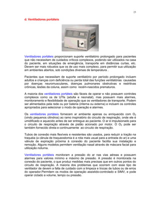25
d. Ventiladores portáteis
Ventiladores portáteis proporcionam suporte ventilatório prolongado para pacientes
que não necessitam de cuidados críticos complexos, podendo ser utilizados na casa
do paciente, em situações de emergência, transporte em distâncias curtas, etc.
Devem ser mais robustos que os de uso mais complexo, para permitir sua utilização
em ambientes abertos, sob condições diversas de temperatura .
Pacientes que necessitam de suporte ventilatório por período prolongado incluem
adultos e crianças com deficiência ou perda total das funções ventilatórias causadas
por doenças neuromusculares, doenças pulmonares obstrutivas e restritivas
crônicas, lesões da coluna, assim como recém-nascidos prematuros.
A maioria dos ventiladores portáteis são fáceis de operar e não possuem controles
complexos como os de UTIs (adulta e neonatal), mas possuem mais alarmes,
monitoramento e flexibilidade de operação que os ventiladores de transporte. Podem
ser alimentados pela rede ou por bateria (interna ou externa) e incluem os controles
apropriados para selecionar o modo de operação e alarmes.
Os ventiladores portáteis fornecem ar ambiente apenas ou enriquecido com O2
(vindo pequenos cilindros) ao ramo inspiratório do circuito de respiração, onde ele é
umidificado e aquecido antes de ser entregue ao paciente. O ar é impulsionado para
o circuito de respiração através de pistão acionado por motor. O O2 pode ser
também fornecido direta e continuamente ao circuito de respiração.
Tubos de conexão mais flexíveis e resistentes são usados, para reduzir a tração na
traquéia (a cânula de traqueostomia é a rota mais usual para a entrada do ar) e uma
válvula de expiração próxima à conexão do paciente facilita sua instalação e
remoção. Alguns modelos permitem ventilação nasal através de máscara facial para
utilização noturna.
Ventiladores portáteis monitoram a pressão do ar nas vias aéreas e possuem
alarmes para valores mínimo e máximo de pressão. A pressão é monitorada na
conexão do paciente, o que produz medidas mais precisas que em outros pontos do
circuito de respiração. A maioria dos problemas que ocorrem com esse tipo de
ventilador de devem a falta de cuidado com a limpeza e trocas de tubos ou de erros
do operador.Permitem os modos de operação assistido-controlado e SIMV, e pode
operar ciclado a volume, tempo ou pressão.
 