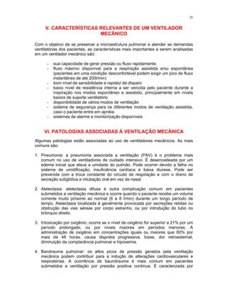 26
V. CARACTERÍSTICAS RELEVANTES DE UM VENTILADOR
MECÂNICO
Com o objetivo de se preservar a microestrutura pulmonar e atender as demandas
ventilatórias dos pacientes, as características mais importantes a serem analisadas
em um ventilador mecânico são:
- sua capacidade de gerar pressão ou fluxo rapidamente;
- fluxo máximo disponível para a respiração assistida e/ou espontânea
(pacientes em uma condição desconfortável podem exigir um pico de fluxo
instantâneo de até 200l/min)
- bom nível de sensibilidade e rapidez de disparo
- baixo nível de resistência interna a ser vencida pelo paciente durante a
inspiração nos modos espontâneo e assistido, principalmente em níveis
baixos de suporte ventilatório
- disponibilidade de vários modos de ventilação
- sistema de segurança para os diferentes modos de ventilação assistida,
caso o paciente entre em apnéia
- sistemas de alarme e monitorização disponíveis
VI. PATOLOGIAS ASSOCIADAS À VENTILAÇÃO MECÂNICA
Algumas patologias estão associadas ao uso de ventiladores mecânicos. As mais
comuns são:
1. Pneumonia: a pneumonia associada a ventilação (PAV) é o problema mais
comum no uso de ventiladores de cuidado intensivo. É desencadeada por um
edema inicial que eleva a umidade do pulmão. Pode ocorrer devido a falha no
sistema de umidificação, insuficiência cardíaca e baixa diurese. Pode ser
prevenida com a troca constante do circuito de respiração e com o dreno de
secreção subglótica e intubação oral em vez de nasal.
2. Atelectasia: atelectasia difusa é outra complicação comum em pacientes
submetidos a ventilação mecânica e ocorre quando o paciente recebe um volume
corrente muito próximo ao normal (6 a 8 l/min) durante um longo período de
tempo. Atelectasia localizada é geralmente provocada por secreções retidas ou
obstrução das vias aéreas por corpo estranho, ou por introdução do tubo no
brônquio direito.
3. Intoxicação por oxigênio: ocorre se o nível de oxigênio for superior a 21% por um
período prolongado, ou por níveis maiores em períodos menores. A
administração de oxigênio em concentrações iguais ou maiores que 60% por
mais de 48 horas, causa dispnéia progressiva, tosse, dor retroesternal,
diminuição da complacência pulmonar e hipoxemia.
4. Barotrauma pulmonar: os altos picos de pressão gerados pela ventilação
mecânica podem contribuir para a indução de alterações cardiovasculares e
respiratórias. A ocorrência de baurotrauma é mais comum em pacientes
submetidos a ventilação por pressão positiva contínua. É caracterizada por
 