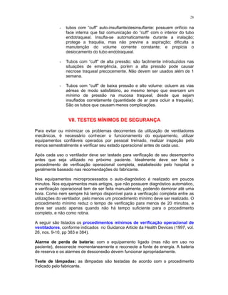 28
- tubos com “cuff” auto-insuflante/desinsuflante: possuem orifício na
face interna que faz comunicação do “cuff” com o interior do tubo
endotraqueal. Insufla-se automaticamente durante a inalação;
protege a traquéia, mas não previne a aspiração; dificulta a
manutenção do volume corrente constante; e propicia o
deslocamento do tubo endotraqueal.
- Tubos com “cuff” de alta pressão: são facilmente introduzidos nas
situações de emergência, porém a alta pressão pode causar
necrose traqueal precocemente. Não devem ser usados além de 1
semana.
- Tubos com “cuff” de baixa pressão e alto volume: ocluem as vias
aéreas de modo satisfatório, ao mesmo tempo que exercem um
mínimo de pressão na mucosa traqueal, desde que sejam
insuflados corretamente (quantidade de ar para ocluir a traquéia).
São os tubos que causam menos complicações.
VII. TESTES MÍNIMOS DE SEGURANÇA
Para evitar ou minimizar os problemas decorrentes da utilização de ventiladores
mecânicos, é necessário conhecer o funcionamento do equipamento, utilizar
equipamentos confiáveis operados por pessoal treinado, realizar inspeção pelo
menos semestralmente e verificar seu estado operacional antes de cada uso.
Após cada uso o ventilador deve ser testado para verificação de seu desempenho
antes que seja utilizado no próximo paciente. Idealmente deve ser feito o
procedimento de verificação operacional completa, estabelecido pelo hospital e
geralmente baseado nas recomendações do fabricante.
Nos equipamentos microprocessados o auto-diagnóstico é realizado em poucos
minutos. Nos equipamentos mais antigos, que não possuem diagnóstico automático,
a verificação operacional tem de ser feita manualmente, podendo demorar até uma
hora. Como nem sempre há tempo disponível para a verificação completa entre as
utilizações do ventilador, pelo menos um procedimento mínimo deve ser realizado. O
procedimento mínimo reduz o tempo de verificação para menos de 20 minutos, e
deve ser usado apenas quando não há tempo suficiente para o procedimento
completo, e não como rotina.
A seguir são listados os procedimentos mínimos de verificação operacional de
ventiladores, conforme indicados no Guidance Article da Health Devices (1997, vol.
26, nos. 9-10, pp 383 e 384).
Alarme de perda de bateria: com o equipamento ligado (mas não em uso no
paciente), desconecte momentaneamente e reconecte a fonte de energia. A bateria
de reserva e os alarmes de desconexão devem funcionar apropriadamente.
Teste de lâmpadas: as lâmpadas são testadas de acordo com o procedimento
indicado pelo fabricante.
 