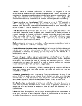 29
Alarmes visual e audível: desconecte as entradas de oxigênio e de ar
separadamente para verificar os alarmes correspondentes. Usando um pulmão de
teste fazer a checagem dos alarmes de pressão baixa, volume exalado baixo e de
apnéia (desconectando momentaneamente o circuito); checar o alarme de pressão
alta (ocluindo o circuito)e o de relação I:E (criando uma situação de razão inversa).
Pressão proximal nas vias aéreas e PEEP: selecionar o nível de PEEP desejado e
ciclar o ventilador num pulmão de teste. O manômetro deve ciclar e retor=nar para a
linha de base apropriada. Desconectar momentaneamente o ramo inspiratório do
circuito e checar o “zero” do manômetro (+/- 1cm H2O).
Teste de vazamento: podem ser feitos dois tipos de teste: (1) ocluir a conexão para
o paciente, selecionar níveis máximos para pressão alta e volume corrente e
mínimos para pico de fluxo e freqüência, e iniciar a ventilação. O manômetro deve
indicar a pressão máxima selecionada e disparar o alrme; (2) selecionar pausa
inspiratória ? 2s (se possível) e PEEP = 0 e verificar se a pressão do platô
inspiratório não “flutua” mais do que 10%.
Modos: selecionar um modo de operação e verificar (usando um pulmão de teste) a
ventilação estabelecida conforme o ventilador cicla.
Freqüência de ventilação entregue e medida: contar o número de inspirações que
ocorrem num intervalo cronometrado. A diferença entre os valores obtido,
programado e mostrado no “display” (se houver) deve ser no máximo +/- 1
respiração por minuto.
Volume entregue e medido (corrente, de suspiro e minuto): Usar um dispositivo
externo (por exemplo um expirômetro) para medir volume exalado. Ciclar a máquina
conectada a um pulmão de teste e comparar os volumes exalados. Disparar
manualmente um suspiro (se possível) e medir o volume exalado. As medidas
devem estar dentro de +/-5% dos valores programados.
Sensibilidade: colocar o ventilador no modo assistido. Apertar e soltar o pulmão de
teste: deve ocorrer uma inspiração quando a pressão cair abaixo do nível se
sensibilidade escolhido.
Calibração de oxigênio: expor o sensor de O2 ao ar ambiente (21%) e ao O2 da
parede (100%), e calibrá-lo. As leituras devem indicar um valor com diferença
máxima entre + e - 3% do valor de teste. Programar uma concentração de O2 e
verificar se a contração medida pelo sensor está entre + e – 6% do valor inicial.
Nebulizador: ligar o nebulizador e verificar se existe fluxo na saída do mesmo a
cada ciclo inspiratório. Quando estiver sendo usado no paciente, verificar se o
volume de solução restante é adequado para as taxas de ventilação e I:E
estabelecidas.
Filtros: os filtros de inspiração (se houver) e de expiração devem ser trocados a
cada novo paciente e periodicamente durante a permanência do paciente no
ventilador, de acordo com o procedimento do hospital.
 