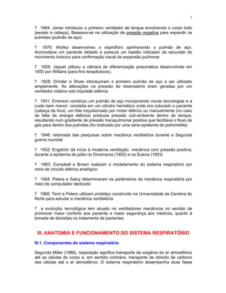 3
? 1864: Jones introduziu o primeiro ventilador de tanque envolvendo o corpo todo
(exceto a cabeça). Baseava-se na utilização de pressão negativa para expandir os
pulmões (pulmão de aço)
? 1876: Woilez desenvolveu o espiróforo aprimorando o pulmão de aço.
Acomodava um paciente deitado e possuía um bastão indicador da excursão do
movimento torácico para confirmação visual da expansão pulmonar
? 1928: Jaquet utilizou a câmara de diferenciação pneumática desenvolvida em
1855 por Willians (para fins terapêuticos),
? 1928: Drinder e Shaw introduziram o primeiro pulmão de aço a ser utilizado
amplamente. As alterações na pressão do reservatório eram geradas por um
ventilador rotativo sob impulsão elétrica
? 1931: Emerson construiu um pulmão de aço incorporando novas tecnologias e a
custo bem menor: consistia em um cilindro hermético onde era colocado o paciente
(cabeça de fora); um fole impulsionado por motor elétrico ou manualmente (no caso
de falta de energia elétrica) produzia pressão sub-ambiente dentro do tanque,
resultando num gradiente de pressão transpulmonar positiva que facilitava o fluxo de
gás para dentro dos pulmões (foi motivado por uma séria epidemia de poliomielite)
? 1946: retomada das pesquisas sobre mecânica ventilatória durante a Segunda
guerra mundial
? 1952: Engströn dá início à moderna ventilação mecânica com pressão positiva,
durante a epidemia de pólio na Dinamarca (1952) e na Suécia (1953)
? 1963: Campbell e Brown realizam o modelamento do sistema respiratório por
meio de circuito elétrico analógico
? 1964: Peters e Satcy determinaram os parâmetros da mecânica respiratória por
meio de computador dedicado
? 1968: Terzi e Peters utilizam protótipo construído na Universidade da Carolina do
Norte para estudar a mecânica ventilatória
? a evoluçAo tecnológica tem atuado no ventiladores mecânicos no sentido de
promover maior conforto aos paciente e maior segurança aos médicos, quanto à
tomada de decisões no tratamento de pacientes.
III. ANATOMIA E FUNCIONAMENTO DO SISTEMA RESPIRATÓRIO
III.1. Componentes do sistema respiratório
Segundo Miller (1986), respiração significa transporte de oxigênio do ar atmosférico
até as células do corpo e, em sentido contrário, transporte de dióxido de carbono
das células até o ar atmosférico. O sistema respiratório desempenha duas fases
 