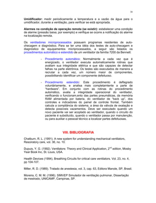 30
Umidificador: medir periodicamente a temperatura e a vazão da água para o
umidificador, durante a ventilação, para verificar se está apropriada.
Alarmes na condição de operação remota (se existir): estabelecer uma condição
de alarme (pressão baixa, por exemplo) e verifique se ocorre a notificação do alarme
na localização remota.
Os ventiladores microprocessados possuem programas residentes de auto-
checagem e diagnóstico. Para se ter uma idéia dos testes de auto-checagem e
diagnóstico de equipamentos micriprocessados, a seguir são listados os
procedimentos automático e estendido de um ventilador da família 7200 da Bennett:
- Procedimento automático: Normalmente a cada vez que é
energizado, o ventilador executa automaticamente rotinas que
avaliam sua integridade elétrica e que são capazes de detectar
falhas na parte eletrônica. Os testes são executados de maneira a
recrutar a cada vez, um número maior de componentes,
possibilitando identificar um componente defeituoso.
- Procedimento estendido: Este procedimento é deflagrado
voluntáriamente, e analisa mais completamtente a parte de
“hardware”. Em conjunto com as rotinas do procedimento
automático, avalia a integridade operacional do ventilador,
verificando o funcionam,ento das partes pneumáticas, da memória
RAM alimentada por bateria, do ventilador de “back up”, dos
controles e indicadores do painel de controle frontal. Também
calcula a compliância do sistema, a área da válvula de exalação e
detecta possíveis vazamentos. Deve ser executado quando um
novo paciente vai ser acoplado ao ventilador, quando o circuito do
paciente é substituído, quando o ventilador passa por manutenção,
ou para auxiliar o pessoal técnico a localizar partes defeituosas.
VIII. BIBLIOGRAFIA
Chatburn, R. L. (1991). A new system for understanding mechanical ventilators,
Resoiratory care, vol. 36, no. 10.
Dupuis, Y. G. (1992). Ventilators: Theory and Clinical Application, 2nd
edition, Mosby
Year Book Inc, St. Louis, USA.
Health Devices (1994), Breathing Circuits for critical care ventilators. Vol. 23, no. 4,
pp 104-107.
Miller, R. D. (1989). Tratado de anestesia, vol. 3, cap. 63, Editora Manole, SP, Brasil.
Moreira, C. M. M. (1996). SIMVEP Simulador de ventilação pulmonar, Dissertação
de mestrado, UNICAMP, Campinas, SP.
 