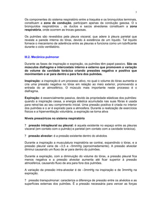 5
Os componentes do sistema respiratório entre a traquéia e os bronquíolos terminais,
constituem a zona de condução, participam apenas da condução gasosa. O s
bronquíolos respiratórios , os ductos e sacos alveolares constituem a zona
respiratória, onde ocorrem as trocas gasosas.
Os pulmões são revestidos pela pleura visceral, que adere à pleura parietal que
reveste a parede interna do tórax, devido à existência de um líquido. Tal líquido
fornece o mecanismo de aderência entre as pleuras e funciona como um lubrificante
durante o ciclo ventilatório.
III.2. Mecânica pulmonar
Durante as fases de inspiração e expiração, os pulmões têm papel passivo. São os
músculos diafragma e intercostais interno e externo que promovem a variação
do volume da cavidade torácica criando pressões negativa e positiva que
movimentam o ar para dentro e para fora dos pulmões.
Inspiração: a inspiração é um processo ativo, no qual o volume do tórax aumenta e
cria uma pressão negativa no tórax em relação ao meio exterior, promovendo a
entrada do ar atmosférico. O músculo mais importante neste processo é o
diafragma.
Expiração: é essencialmente passiva, devido às propriedade elásticas dos pulmões:
quando a inspiração cessa, a energia elástica acumulada nas suas fibras é usada
para retraí-las ao seu comprimento inicial. Uma pressão positiva é criada no interior
dos pulmões e o ar é expirado para a atmosfera. Durante a realização de exercícios
físicos e a hiperventilação voluntária, a expiração se torna ativa
Níveis pressóricos no sistema respiratório
? pressão intrapleural ou pleural: é aquela existente no espaço entre as pleuras
visceral (em contato com o pulmão) e parietal (em contato com a cavidade torácica).
? pressão alveolar: é a pressão existente dentro do alvéolos
Durante a inspiração a musculatura inspiratória se contrai, expandindo o tórax, e a
pressão pleural varia de –3,5 a –5mmHg (aproximadamente). A pressão alveolar
diminui causando um fluxo de ar para dentro do pulmões.
Durante a expiração, com a diminuição do volume do tórax, a pressão pleural fica
menos negativa e a pressão alveolar aumenta até ficar superior à pressão
atmosférica, causando fluxo de ara para fora dos pulmões.
A variação da pressão intra-alveolar é de –3mmHg na inspiração e de 3mmHg na
expiração.
? pressão transpulmonar: caracteriza a diferença de pressão entre os alvéolos e as
superfícies externas dos pulmões. Ë a pressão necessária para vencer as forças
 