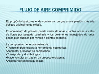 FLUJO DE AIRE COMPRIMIDO
EL propósito básico es el de suministrar un gas a una presión más alta
del que originalmente existía.
El incremento de presión puede variar de unas cuantas onzas a miles
de libras por pulgada cuadrada y los volúmenes manejados de unos
pocos pies cúbicos por minuto a cientos de miles.
La compresión tiene propósitos de:
Transmitir potencia para herramienta neumática.
Aumentar procesos de combustión.
Transportar y distribuir gas.
Hacer circular un gas en un proceso o sistema.
Acelerar reacciones químicas.
 