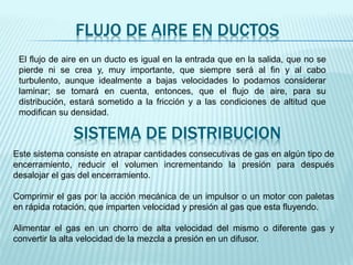 FLUJO DE AIRE EN DUCTOS
El flujo de aire en un ducto es igual en la entrada que en la salida, que no se
pierde ni se crea y, muy importante, que siempre será al fin y al cabo
turbulento, aunque idealmente a bajas velocidades lo podamos considerar
laminar; se tomará en cuenta, entonces, que el flujo de aire, para su
distribución, estará sometido a la fricción y a las condiciones de altitud que
modifican su densidad.
SISTEMA DE DISTRIBUCION
Este sistema consiste en atrapar cantidades consecutivas de gas en algún tipo de
encerramiento, reducir el volumen incrementando la presión para después
desalojar el gas del encerramiento.
Comprimir el gas por la acción mecánica de un impulsor o un motor con paletas
en rápida rotación, que imparten velocidad y presión al gas que esta fluyendo.
Alimentar el gas en un chorro de alta velocidad del mismo o diferente gas y
convertir la alta velocidad de la mezcla a presión en un difusor.
 
