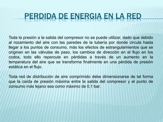 PERDIDA DE ENERGIA EN LA RED
Toda la presión a la salida del compresor no se puede utilizar, dado que debido
al rozamiento del aire con las paredes de la tubería por donde circula hasta
llegar a los puntos de consumo, más los efectos de estrangulamientos que se
originan en las válvulas de paso, los cambios de dirección en el flujo en los
codos, todo ello repercute en pérdidas a través de un aumento en la
temperatura del aire que se transforma finalmente en una pérdida de presión
estática en el flujo.
Toda red de distribución de aire comprimido debe dimensionarse de tal forma
que la caída de presión máxima entre la salida del compresor y el punto de
consumo más lejano sea como máximo de 0,1 bar.
 