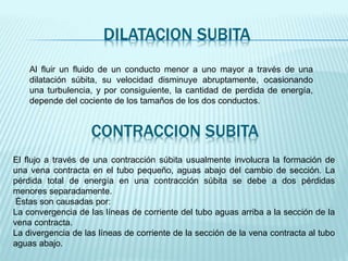 DILATACION SUBITA
Al fluir un fluido de un conducto menor a uno mayor a través de una
dilatación súbita, su velocidad disminuye abruptamente, ocasionando
una turbulencia, y por consiguiente, la cantidad de perdida de energía,
depende del cociente de los tamaños de los dos conductos.
CONTRACCION SUBITA
El flujo a través de una contracción súbita usualmente involucra la formación de
una vena contracta en el tubo pequeño, aguas abajo del cambio de sección. La
pérdida total de energía en una contracción súbita se debe a dos pérdidas
menores separadamente.
Éstas son causadas por:
La convergencia de las líneas de corriente del tubo aguas arriba a la sección de la
vena contracta.
La divergencia de las líneas de corriente de la sección de la vena contracta al tubo
aguas abajo.
 
