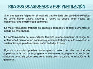 RIESGOS OCASIONADOS POR VENTILACIÓN
Si el aire que se respira en el lugar de trabajo tiene una cantidad excesiva
de polvo, humo, gases, vapores o rocíos se puede tener riesgo de
desarrollar una enfermedad pulmonar.
La mala ventilación, trabajar en espacios cerrados y el calor aumentan el
riesgo de enfermedad.
La contaminación del aire exterior también puede aumentar el riesgo de
enfermedad pulmonar en personas que tienen trabajos que los exponen a
sustancias que pueden causar enfermedad pulmonar.
Algunas sustancias pueden hacer que se irriten las vías respiratorias
superiores o la nariz y la garganta, o solamente la garganta, y que le den
síntomas como de gripe tales como nariz con mucosidad e irritación en la
garganta.
 