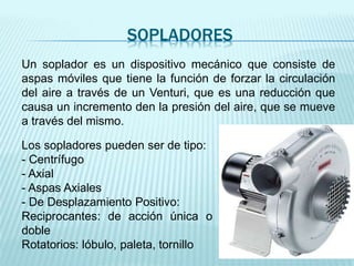 SOPLADORES
Un soplador es un dispositivo mecánico que consiste de
aspas móviles que tiene la función de forzar la circulación
del aire a través de un Venturi, que es una reducción que
causa un incremento den la presión del aire, que se mueve
a través del mismo.
Los sopladores pueden ser de tipo:
- Centrífugo
- Axial
- Aspas Axiales
- De Desplazamiento Positivo:
Reciprocantes: de acción única o
doble
Rotatorios: lóbulo, paleta, tornillo
 