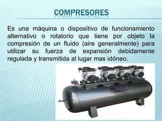 COMPRESORES
Es una máquina o dispositivo de funcionamiento
alternativo o rotatorio que tiene por objeto la
compresión de un fluido (aire generalmente) para
utilizar su fuerza de expansión debidamente
regulada y transmitida al lugar mas idóneo.
 
