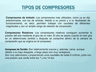 TIPOS DE COMPRESORES
Compresores de émbolo: Los compresores mas utilizados, como ya se dijo
anteriormente, son los de embolo, debido a su precio y a su flexibilidad de
funcionamiento, es decir, permiten trabajar con caudales de diferentes
magnitudes y con un amplio rango de relación de compresión.
Compresores Rotativos: Los compresores rotativos consiguen aumentar la
presión del aire mediante el giro de un rotor. El aire se aspira cuando el rotor gira
en un determinado sentido y después se comprime dentro de la cámara de
compresión que se origina en el compresor.
Compresor de Tornillo: Son relativamente nuevos y, además, caros, aunque
debido a su bajo desgaste, a largo plazo son muy ventajosos.
Son muy silenciosos y proporcionan unos caudales de hasta 8 m3/min, junto con
una presión que oscila entre los 7 y los 14 bar.
 