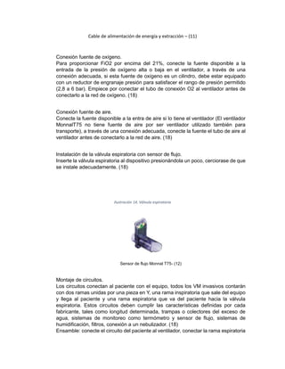 Cable de alimentación de energía y extracción – (11)
Conexión fuente de oxígeno.
Para proporcionar FiO2 por encima del 21%, conecte la fuente disponible a la
entrada de la presión de oxígeno alta o baja en el ventilador, a través de una
conexión adecuada, si esta fuente de oxígeno es un cilindro, debe estar equipado
con un reductor de engranaje presión para satisfacer el rango de presión permitido
(2,8 a 6 bar). Empiece por conectar el tubo de conexión O2 al ventilador antes de
conectarlo a la red de oxígeno. (18)
Conexión fuente de aire.
Conecte la fuente disponible a la entra de aire si lo tiene el ventilador (El ventilador
MonnalT75 no tiene fuente de aire por ser ventilador utilizado también para
transporte), a través de una conexión adecuada, conecte la fuente el tubo de aire al
ventilador antes de conectarlo a la red de aire. (18)
Instalación de la válvula espiratoria con sensor de flujo.
Inserte la válvula espiratoria al dispositivo presionándola un poco, cerciorase de que
se instale adecuadamente. (18)
Ilustración 14. Válvula espiratoria
Sensor de flujo Monnal T75- (12)
Montaje de circuitos.
Los circuitos conectan al paciente con el equipo, todos los VM invasivos contarán
con dos ramas unidas por una pieza en Y, una rama inspiratoria que sale del equipo
y llega al paciente y una rama espiratoria que va del paciente hacia la válvula
espiratoria. Estos circuitos deben cumplir las características definidas por cada
fabricante, tales como longitud determinada, trampas o colectores del exceso de
agua, sistemas de monitoreo como termómetro y sensor de flujo, sistemas de
humidificación, filtros, conexión a un nebulizador. (18)
Ensamble: conecte el circuito del paciente al ventilador, conectar la rama espiratoria
 