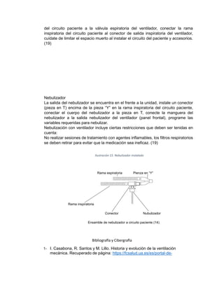 del circuito paciente a la válvula espiratoria del ventilador, conectar la rama
inspiratoria del circuito paciente al conector de salida inspiratoria del ventilador,
cuídate de limitar el espacio muerto al instalar el circuito del paciente y accesorios.
(19)
Nebulizador
La salida del nebulizador se encuentra en el frente a la unidad, instale un conector
(pieza en T) encima de la pieza “Y” en la rama inspiratoria del circuito paciente,
conectar el cuerpo del nebulizador a la pieza en T, conecte la manguera del
nebulizador a la salida nebulizador del ventilador (panel frontal), programe las
variables requeridas para nebulizar.
Nebulización con ventilador incluye ciertas restricciones que deben ser tenidas en
cuenta:
No realizar sesiones de tratamiento con agentes inflamables, los filtros respiratorios
se deben retirar para evitar que la medicación sea ineficaz. (19)
Ilustración 15. Nebulizador instalado
Rama espiratoria Pienza en “Y”
Rama inspiratoria
Conector Nubulizador
Ensamble de nebulizador a circuito paciente (14)
Bibliografía y Cibergrafía
1- I. Casabona, R. Santos y M. Lillo. Historia y evolución de la ventilación
mecánica. Recuperado de página: https://fcsalud.ua.es/es/portal-de-
 
